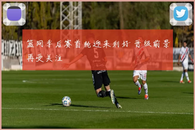 篮网季后赛首轮迎来利好 晋级前景再受关注