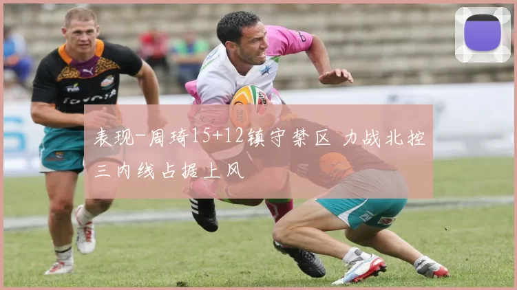 表现-周琦15+12镇守禁区 力战北控三内线占据上风