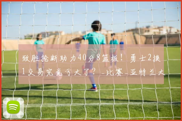 致胜抢断助力40分8篮板！勇士2换1交易究竟亏大了？_比赛_亚特兰大老鹰_NBA