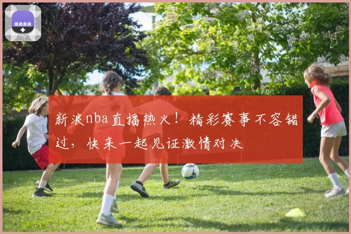 新浪nba直播热火！精彩赛事不容错过，快来一起见证激情对决