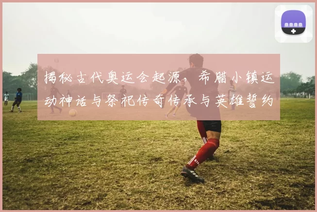 揭秘古代奥运会起源，希腊小镇运动神话与祭祀传奇传承与英雄誓约