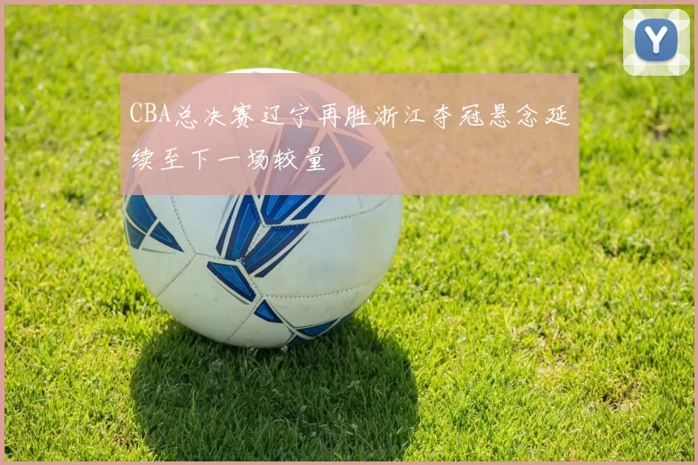 CBA总决赛辽宁再胜浙江夺冠悬念延续至下一场较量
