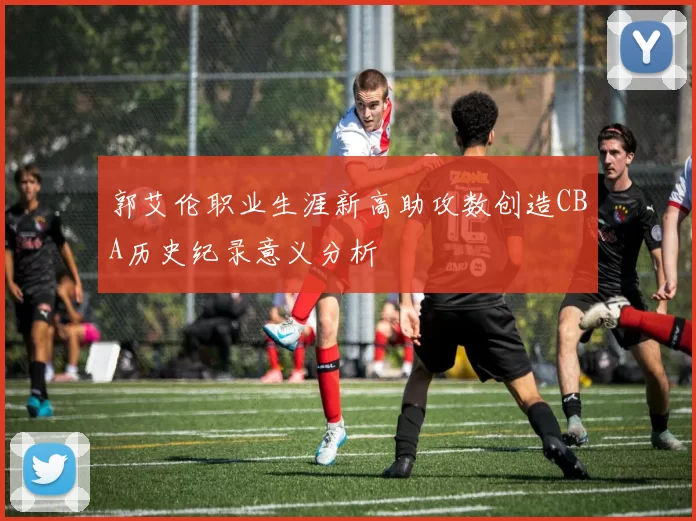 郭艾伦职业生涯新高助攻数创造CBA历史纪录意义分析