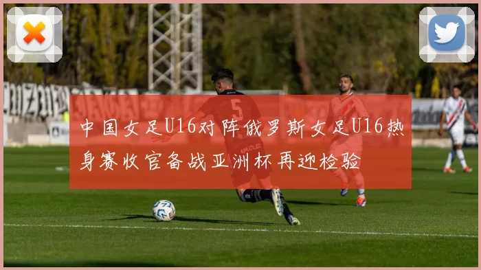 中国女足U16对阵俄罗斯女足U16热身赛收官备战亚洲杯再迎检验