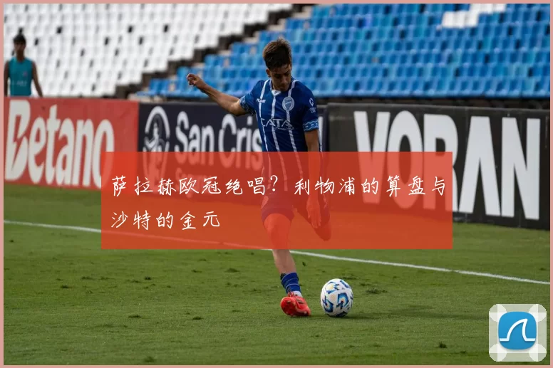 萨拉赫欧冠绝唱？利物浦的算盘与沙特的金元