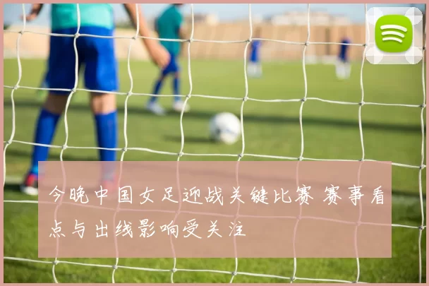 今晚中国女足迎战关键比赛 赛事看点与出线影响受关注