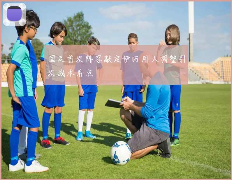 国足首发阵容敲定伊万用人调整引发战术看点
