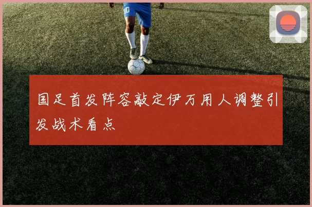 国足首发阵容敲定伊万用人调整引发战术看点