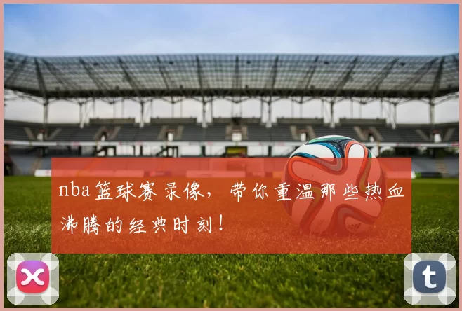 nba篮球赛录像,带你重温那些热血沸腾的经典时刻!