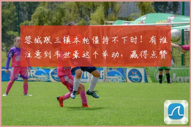 蓉城跟三镇本轮僵持不下时！有谁注意到韦世豪这个举动，赢得点赞