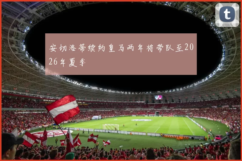 安切洛蒂续约皇马两年将带队至2026年夏季