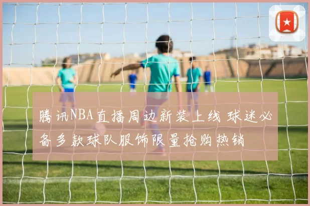 腾讯NBA直播周边新装上线 球迷必备多款球队服饰限量抢购热销