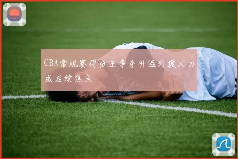CBA常规赛得分王争夺升温外援火力成后续焦点