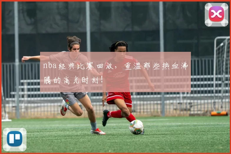 nba经典比赛回放，重温那些热血沸腾的高光时刻！