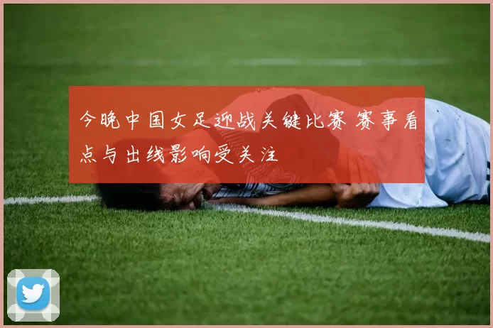 今晚中国女足迎战关键比赛 赛事看点与出线影响受关注