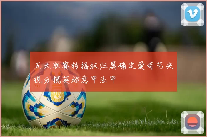 五大联赛转播权归属确定爱奇艺央视分揽英超意甲法甲