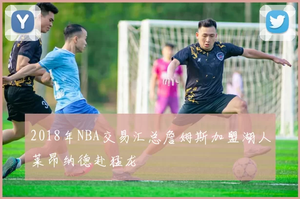 2018年NBA交易汇总詹姆斯加盟湖人莱昂纳德赴猛龙