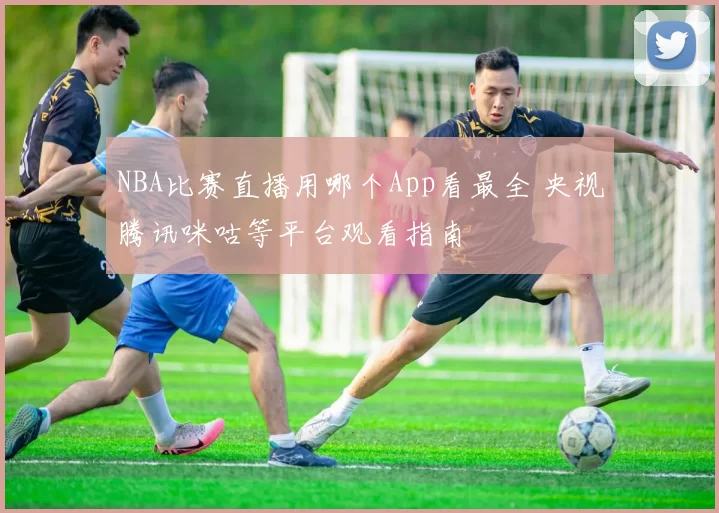 NBA比赛直播用哪个App看最全 央视腾讯咪咕等平台观看指南