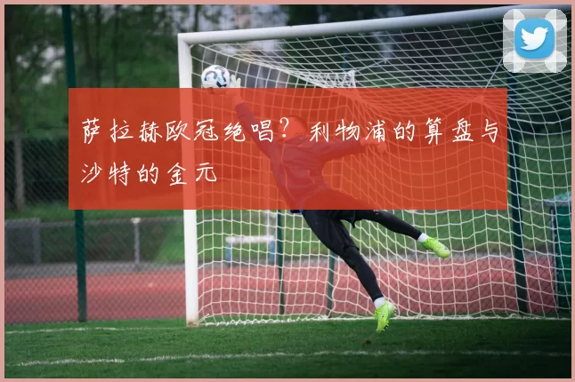 萨拉赫欧冠绝唱？利物浦的算盘与沙特的金元