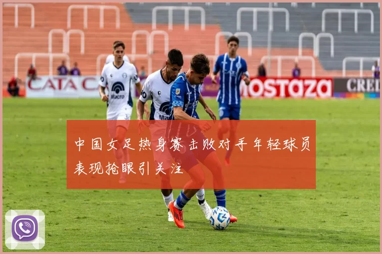 中国女足热身赛击败对手年轻球员表现抢眼引关注