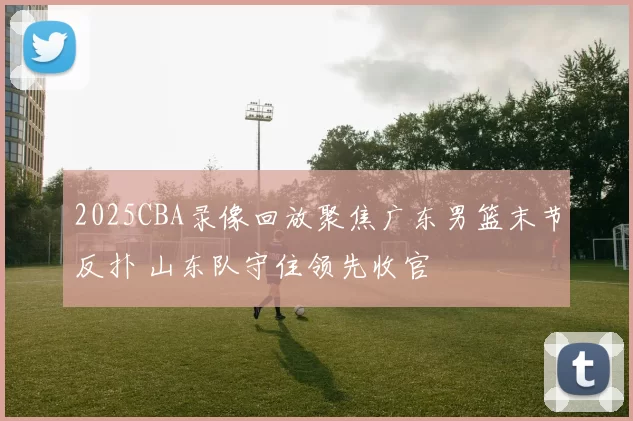 2025CBA录像回放聚焦广东男篮末节反扑 山东队守住领先收官