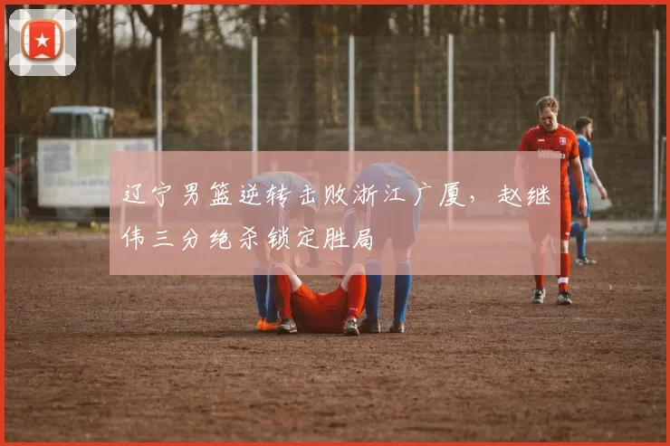 辽宁男篮逆转击败浙江广厦，赵继伟三分绝杀锁定胜局