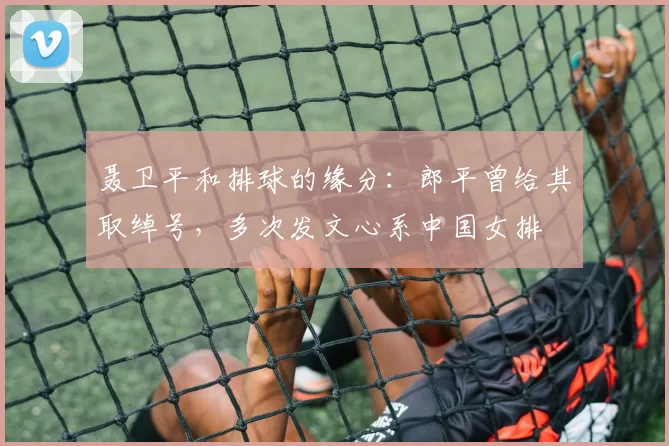 聂卫平和排球的缘分：郎平曾给其取绰号，多次发文心系中国女排