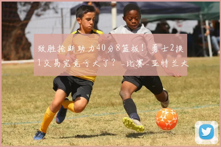 致胜抢断助力40分8篮板！勇士2换1交易究竟亏大了？_比赛_亚特兰大老鹰_NBA
