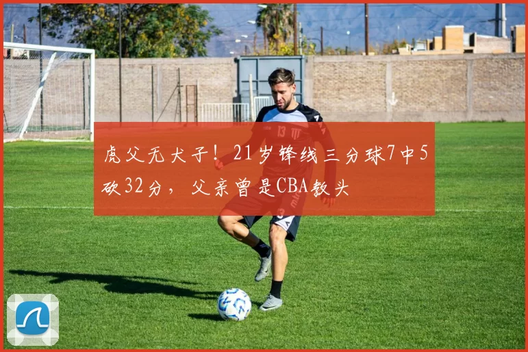 虎父无犬子！21岁锋线三分球7中5砍32分，父亲曾是CBA教头