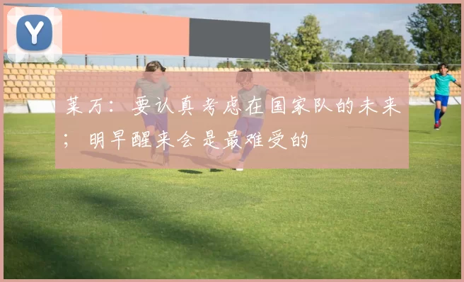 莱万：要认真考虑在国家队的未来；明早醒来会是最难受的