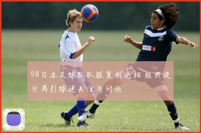 98日本足球队队服复刻亮相 经典设计再引球迷关注与讨论