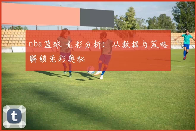 nba篮球 竞彩分析：从数据与策略解锁竞彩奥秘