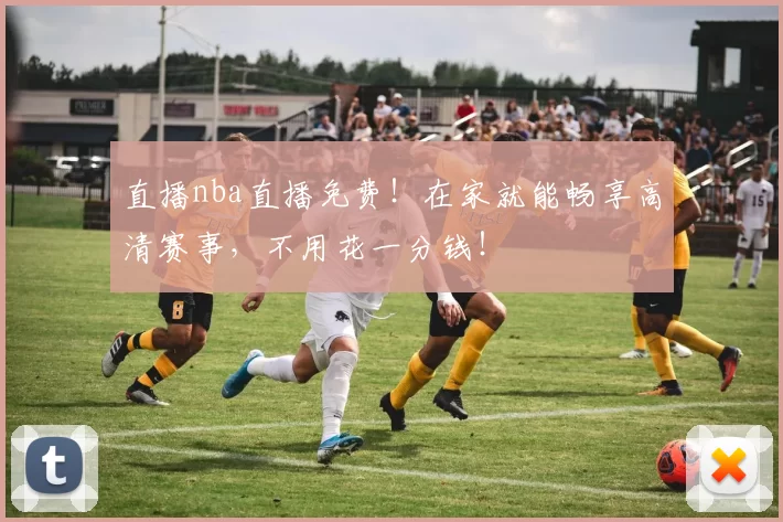直播nba直播免费！在家就能畅享高清赛事，不用花一分钱！