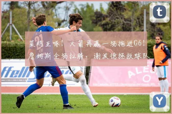 菜鸡互啄！火箭再赢一场拖进G6！詹姆斯全场拉胯，谢泼德拯救球队