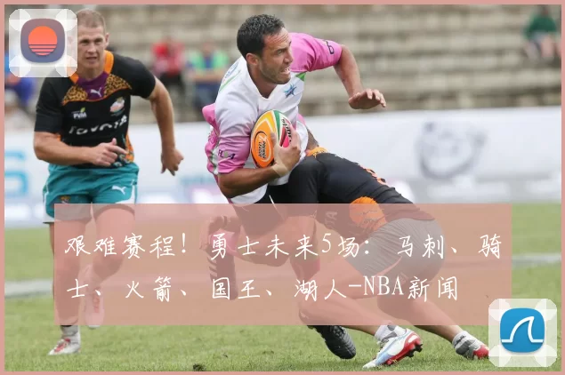艰难赛程！勇士未来5场：马刺、骑士、火箭、国王、湖人-NBA新闻