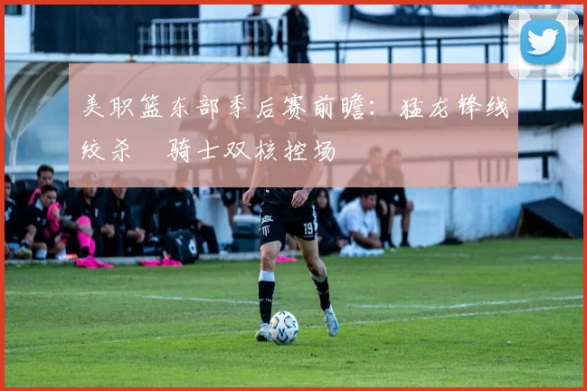 美职篮东部季后赛前瞻：猛龙锋线绞杀 骑士双核控场