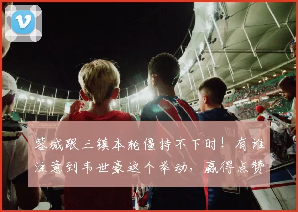 蓉城跟三镇本轮僵持不下时！有谁注意到韦世豪这个举动，赢得点赞