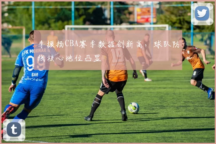 李振扬CBA赛季数据创新高，球队防线核心地位凸显