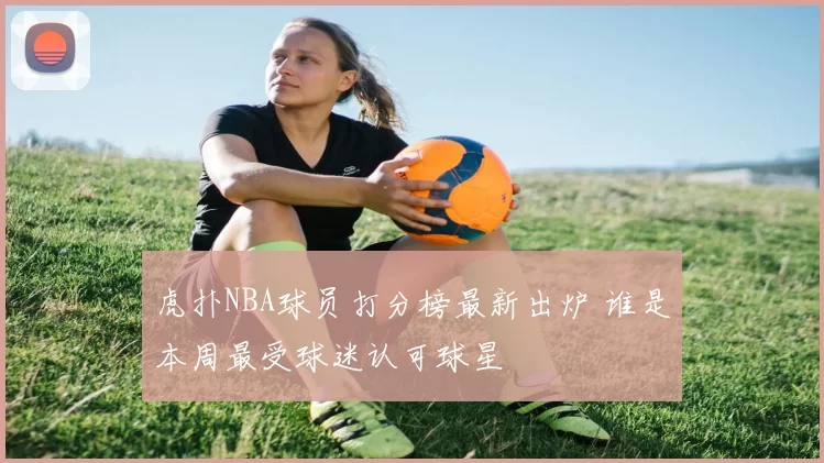 虎扑NBA球员打分榜最新出炉 谁是本周最受球迷认可球星