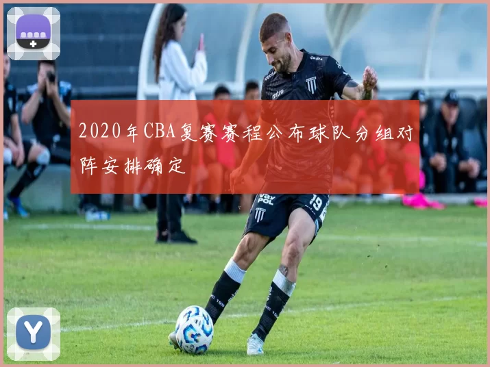 2020年CBA复赛赛程公布球队分组对阵安排确定