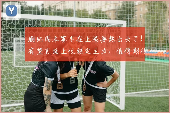 蒯纪闻本赛季在上港要熬出头了！有望直接上位锁定主力，值得期待