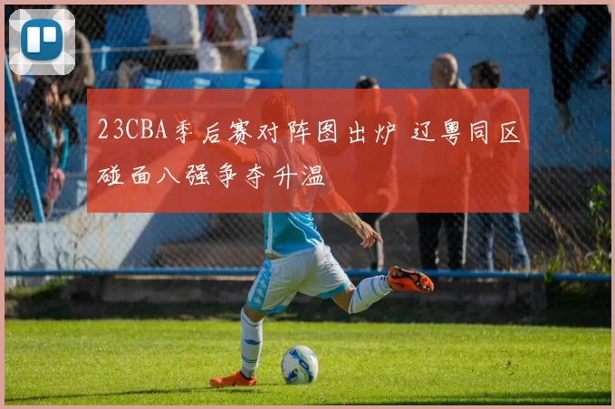 23CBA季后赛对阵图出炉 辽粤同区碰面八强争夺升温