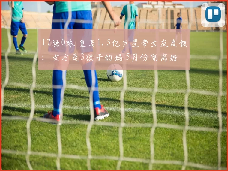 17场0球 皇马1.5亿巨星带女友度假：女方是3孩子的妈 5月份刚离婚