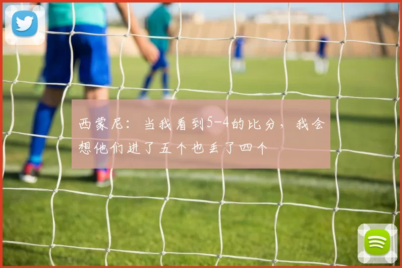 西蒙尼：当我看到5-4的比分，我会想他们进了五个也丢了四个