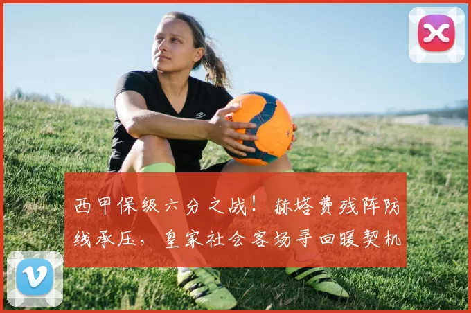 西甲保级六分之战！赫塔费残阵防线承压，皇家社会客场寻回暖契机_主场_胜率_平局