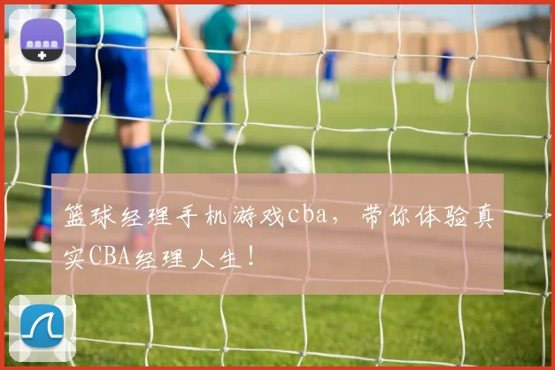 篮球经理手机游戏cba，带你体验真实CBA经理人生！