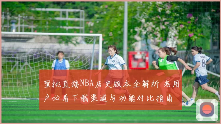 蜜桃直播NBA历史版本全解析 老用户必看下载渠道与功能对比指南