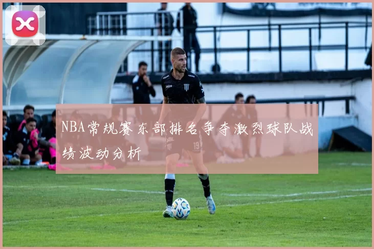 NBA常规赛东部排名争夺激烈球队战绩波动分析