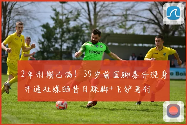 2年刑期已满!39岁前国脚秦升现身 开通社媒晒昔日踩脚+飞铲恶行