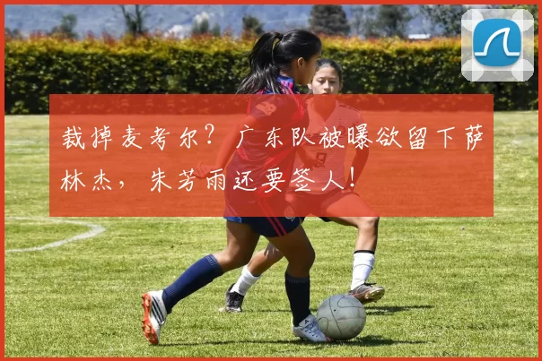 裁掉麦考尔？广东队被曝欲留下萨林杰，朱芳雨还要签人！